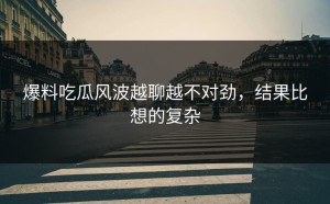 爆料吃瓜风波越聊越不对劲，结果比想的复杂