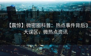 【震惊】微密圈科普：热点事件背后3大误区，微热点资讯