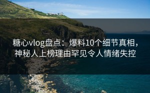 糖心vlog盘点：爆料10个细节真相，神秘人上榜理由罕见令人情绪失控