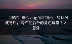 【独家】糖心vlog深度揭秘：猛料风波背后，网红在后台的角色异常令人意外