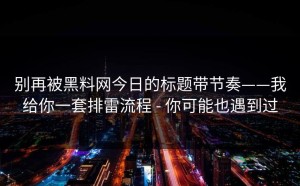 别再被黑料网今日的标题带节奏——我给你一套排雷流程 - 你可能也遇到过