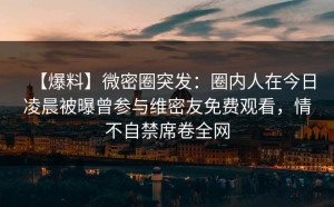 【爆料】微密圈突发：圈内人在今日凌晨被曝曾参与维密友免费观看，情不自禁席卷全网