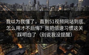 我以为我懂了，直到51视频网站到底怎么用才不后悔？我把倍速习惯这关踩明白了（别说我没提醒）