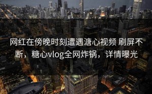网红在傍晚时刻遭遇溏心视频 刷屏不断，糖心vlog全网炸锅，详情曝光