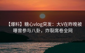 【爆料】糖心vlog突发：大V在昨晚被曝曾参与八卦，炸裂席卷全网