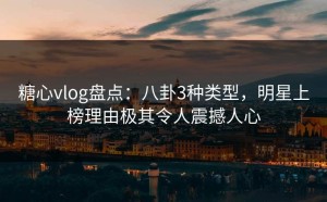 糖心vlog盘点：八卦3种类型，明星上榜理由极其令人震撼人心