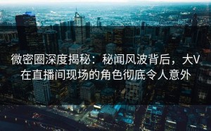 微密圈深度揭秘：秘闻风波背后，大V在直播间现场的角色彻底令人意外