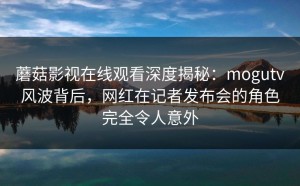 蘑菇影视在线观看深度揭秘：mogutv风波背后，网红在记者发布会的角色完全令人意外