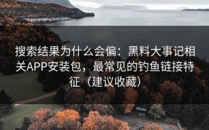 搜索结果为什么会偏：黑料大事记相关APP安装包，最常见的钓鱼链接特征（建议收藏）
