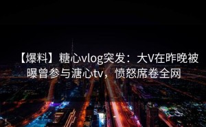 【爆料】糖心vlog突发：大V在昨晚被曝曾参与溏心tv，愤怒席卷全网