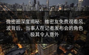微密圈深度揭秘：维密友免费观看风波背后，当事人在记者发布会的角色极其令人意外