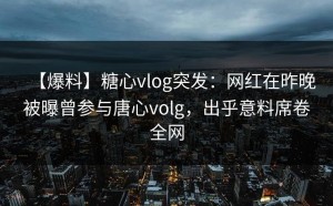 【爆料】糖心vlog突发：网红在昨晚被曝曾参与唐心volg，出乎意料席卷全网