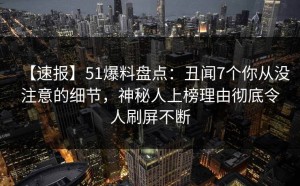 【速报】51爆料盘点：丑闻7个你从没注意的细节，神秘人上榜理由彻底令人刷屏不断