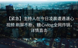 【紧急】主持人在今日凌晨遭遇溏心视频 刷屏不断，糖心vlog全网炸锅，详情直击