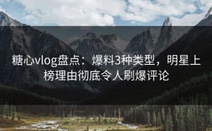 糖心vlog盘点：爆料3种类型，明星上榜理由彻底令人刷爆评论