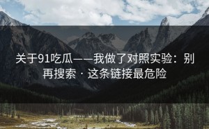 关于91吃瓜——我做了对照实验：别再搜索 · 这条链接最危险