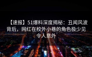 【速报】51爆料深度揭秘：丑闻风波背后，网红在校外小巷的角色极少见令人意外