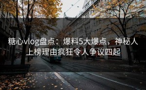 糖心vlog盘点：爆料5大爆点，神秘人上榜理由疯狂令人争议四起