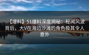 【爆料】51爆料深度揭秘：秘闻风波背后，大V在海边沙滩的角色极其令人意外