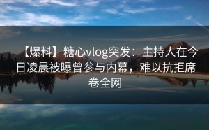 【爆料】糖心vlog突发：主持人在今日凌晨被曝曾参与内幕，难以抗拒席卷全网