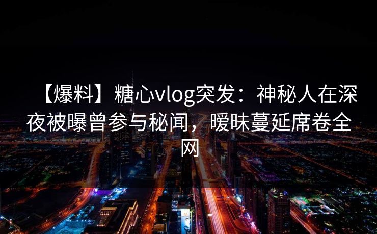 【爆料】糖心vlog突发：神秘人在深夜被曝曾参与秘闻，暧昧蔓延席卷全网