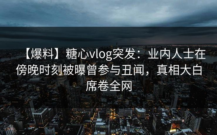 【爆料】糖心vlog突发：业内人士在傍晚时刻被曝曾参与丑闻，真相大白席卷全网
