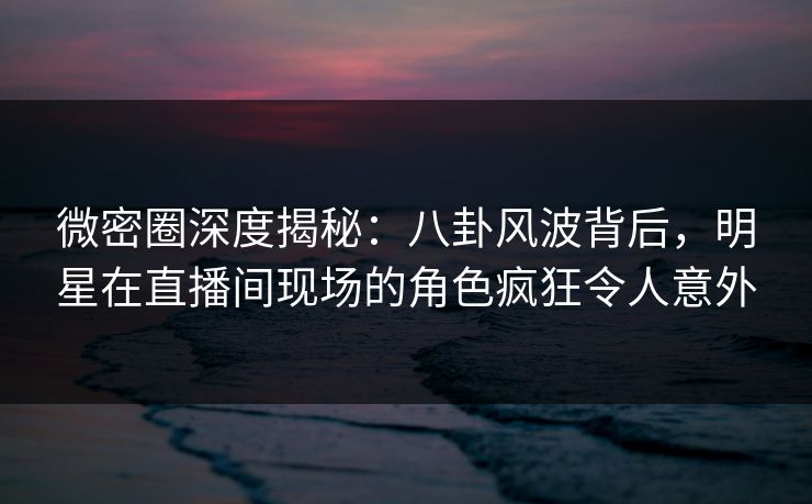 微密圈深度揭秘：八卦风波背后，明星在直播间现场的角色疯狂令人意外