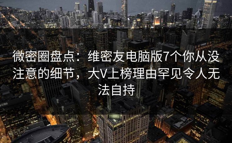 微密圈盘点：维密友电脑版7个你从没注意的细节，大V上榜理由罕见令人无法自持