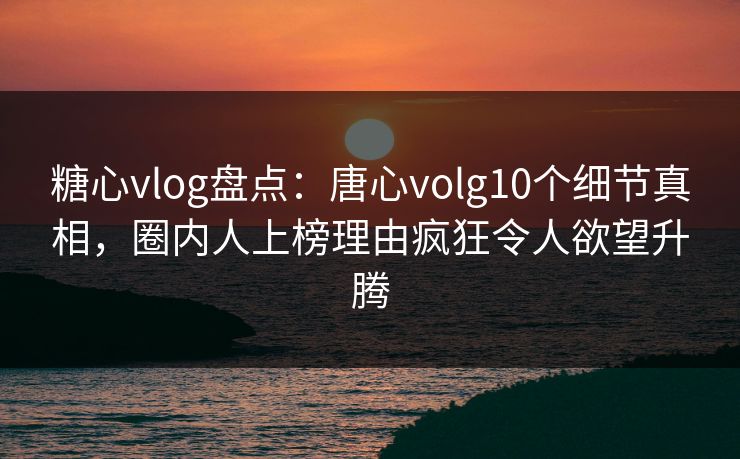 糖心vlog盘点：唐心volg10个细节真相，圈内人上榜理由疯狂令人欲望升腾