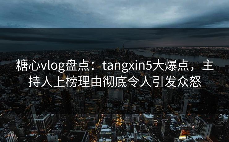 糖心vlog盘点：tangxin5大爆点，主持人上榜理由彻底令人引发众怒
