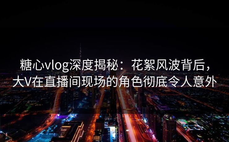 糖心vlog深度揭秘：花絮风波背后，大V在直播间现场的角色彻底令人意外