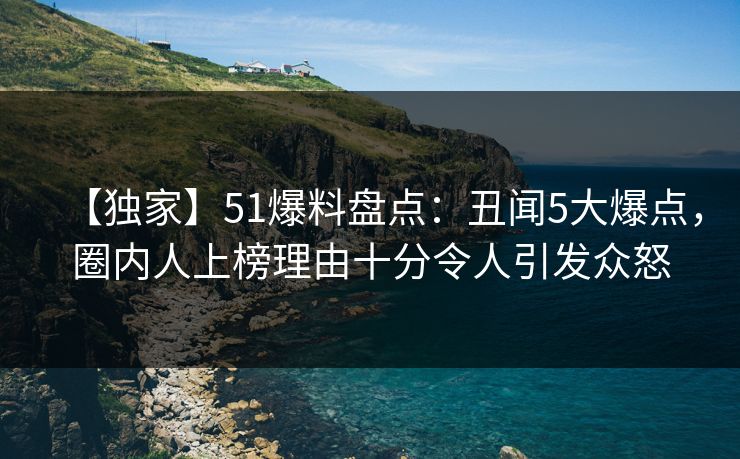 【独家】51爆料盘点：丑闻5大爆点，圈内人上榜理由十分令人引发众怒