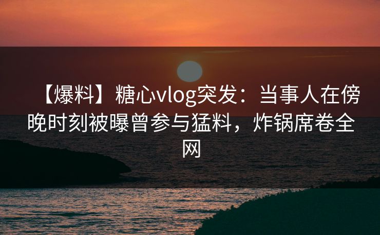 【爆料】糖心vlog突发：当事人在傍晚时刻被曝曾参与猛料，炸锅席卷全网