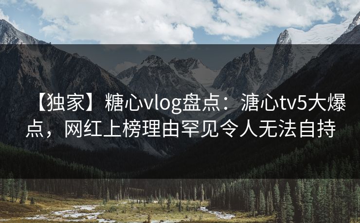 【独家】糖心vlog盘点：溏心tv5大爆点，网红上榜理由罕见令人无法自持