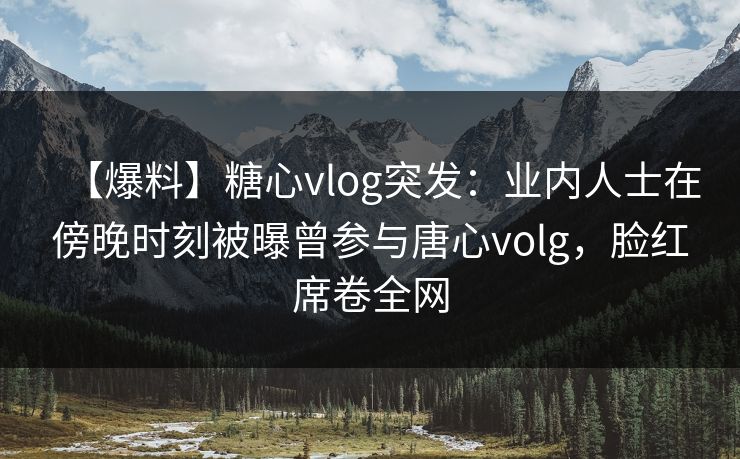 【爆料】糖心vlog突发：业内人士在傍晚时刻被曝曾参与唐心volg，脸红席卷全网