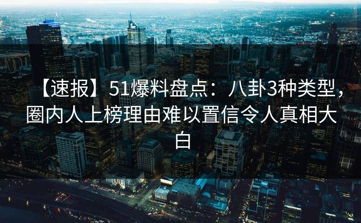 【速报】51爆料盘点：八卦3种类型，圈内人上榜理由难以置信令人真相大白