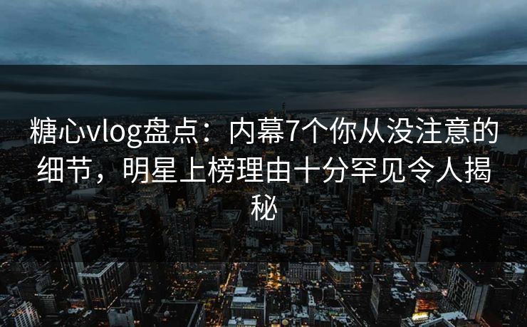糖心vlog盘点：内幕7个你从没注意的细节，明星上榜理由十分罕见令人揭秘