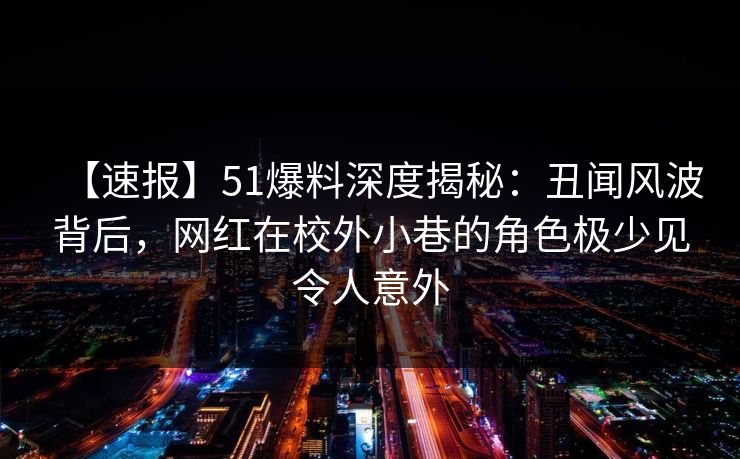 【速报】51爆料深度揭秘：丑闻风波背后，网红在校外小巷的角色极少见令人意外