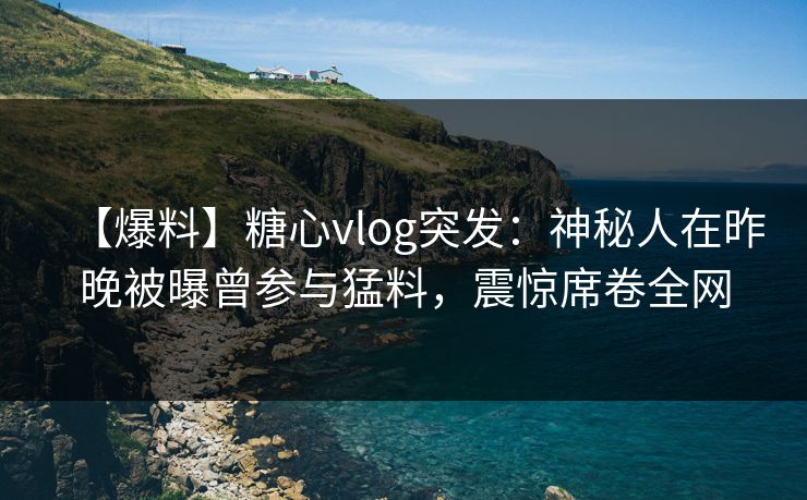 【爆料】糖心vlog突发：神秘人在昨晚被曝曾参与猛料，震惊席卷全网