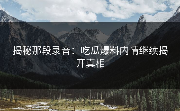 揭秘那段录音：吃瓜爆料内情继续揭开真相