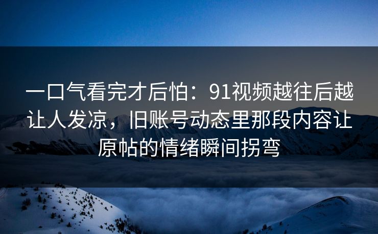 一口气看完才后怕:91视频越往后越让人发凉,旧账号动态里那段内容让原帖的情绪瞬间拐弯 一口气看完才后怕:91视频越往后越让人发凉,旧账号动态里那段内容让原帖的情绪瞬间拐弯