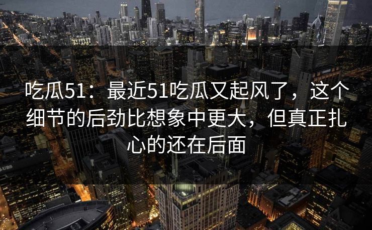 吃瓜51：最近51吃瓜又起风了，这个细节的后劲比想象中更大，但真正扎心的还在后面