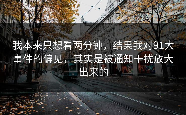 我本来只想看两分钟，结果我对91大事件的偏见，其实是被通知干扰放大出来的