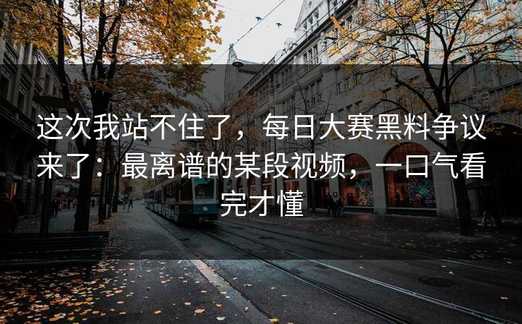 这次我站不住了，每日大赛黑料争议来了：最离谱的某段视频，一口气看完才懂