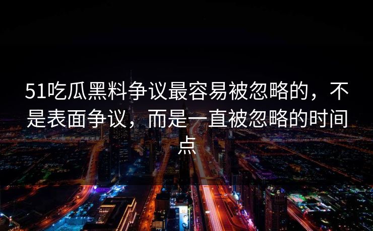 51吃瓜黑料争议最容易被忽略的，不是表面争议，而是一直被忽略的时间点