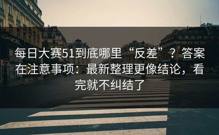 每日大赛51到底哪里“反差”？答案在注意事项：最新整理更像结论，看完就不纠结了