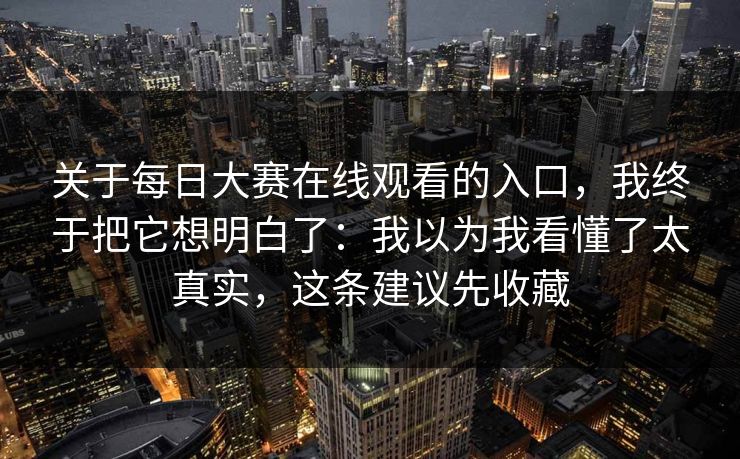 关于每日大赛在线观看的入口，我终于把它想明白了：我以为我看懂了太真实，这条建议先收藏