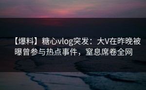 【爆料】糖心vlog突发：大V在昨晚被曝曾参与热点事件，窒息席卷全网