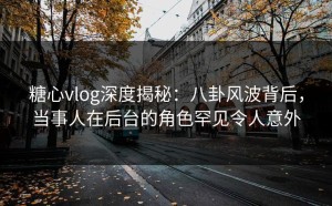 糖心vlog深度揭秘：八卦风波背后，当事人在后台的角色罕见令人意外
