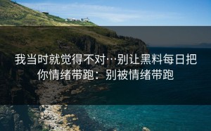 我当时就觉得不对…别让黑料每日把你情绪带跑：别被情绪带跑